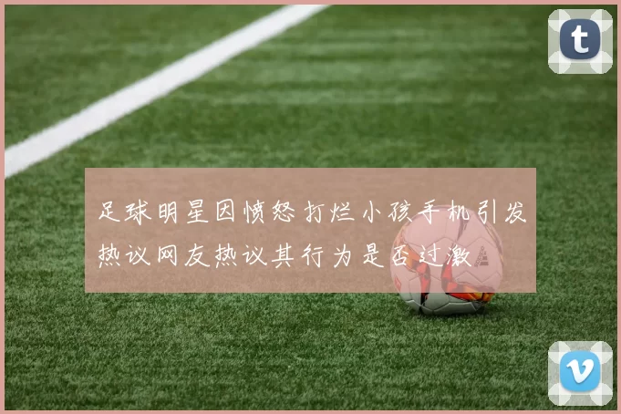 足球明星因愤怒打烂小孩手机引发热议网友热议其行为是否过激