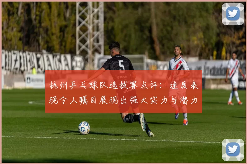 杭州乒乓球队选拔赛点评：速度表现令人瞩目展现出强大实力与潜力