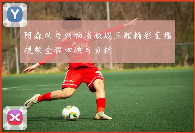 阿森纳与利物浦激战正酣精彩直播视频全程回顾与分析