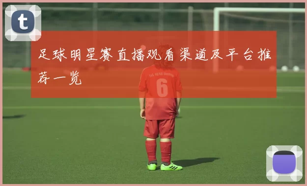 足球明星赛直播观看渠道及平台推荐一览