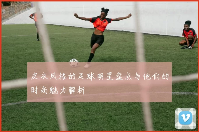 皮衣风格的足球明星盘点与他们的时尚魅力解析