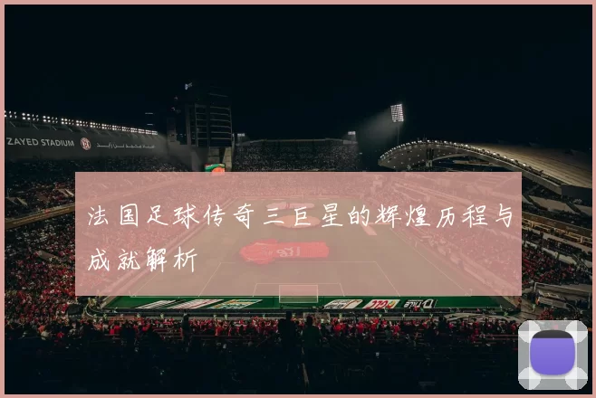 法国足球传奇三巨星的辉煌历程与成就解析