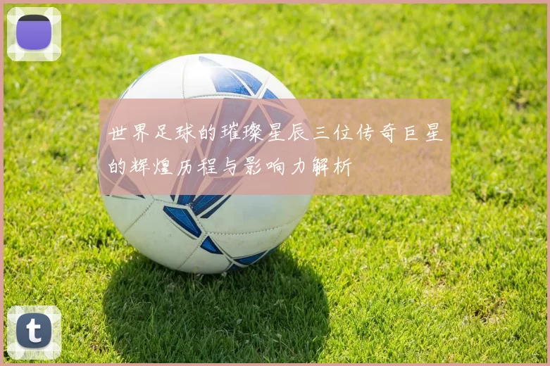 世界足球的璀璨星辰三位传奇巨星的辉煌历程与影响力解析