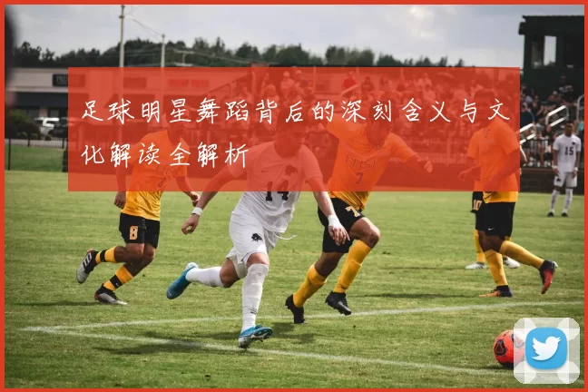 足球明星舞蹈背后的深刻含义与文化解读全解析