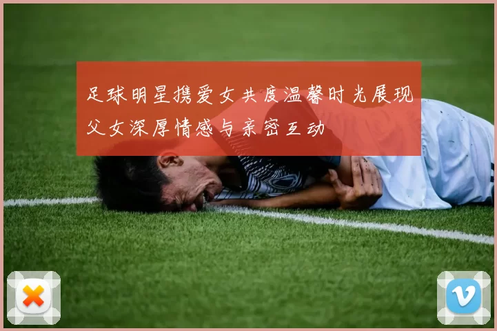足球明星携爱女共度温馨时光展现父女深厚情感与亲密互动