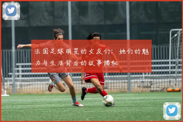 法国足球明星的女友们：她们的魅力与生活背后的故事揭秘