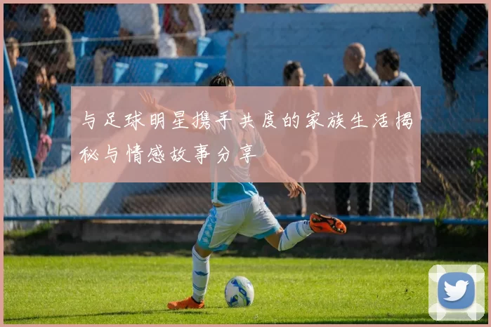 与足球明星携手共度的家族生活揭秘与情感故事分享