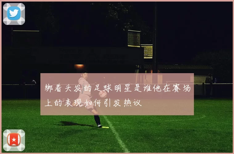 绑着头发的足球明星是谁他在赛场上的表现如何引发热议
