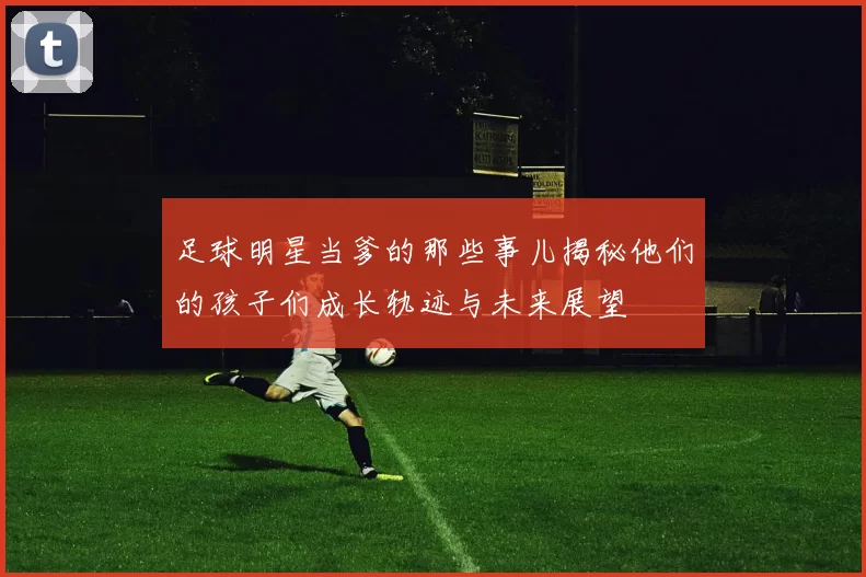 足球明星当爹的那些事儿揭秘他们的孩子们成长轨迹与未来展望