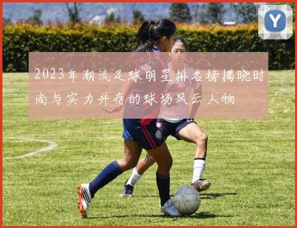 2023年潮流足球明星排名榜揭晓时尚与实力并存的球场风云人物