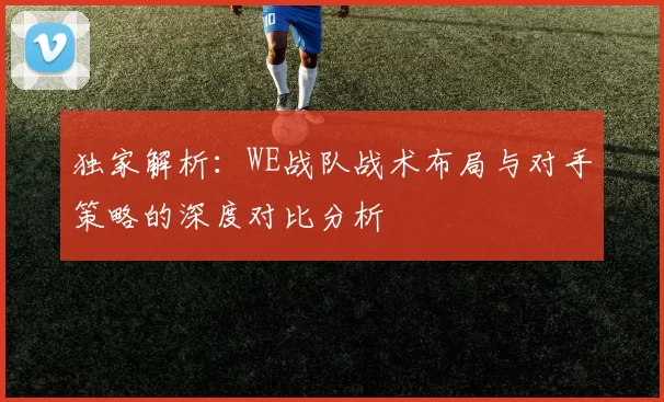 独家解析：WE战队战术布局与对手策略的深度对比分析