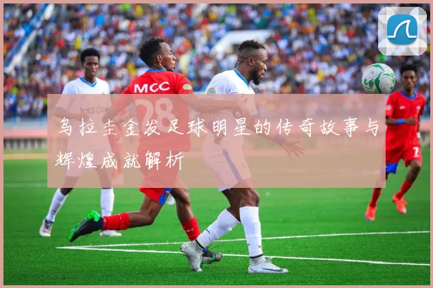 乌拉圭金发足球明星的传奇故事与辉煌成就解析