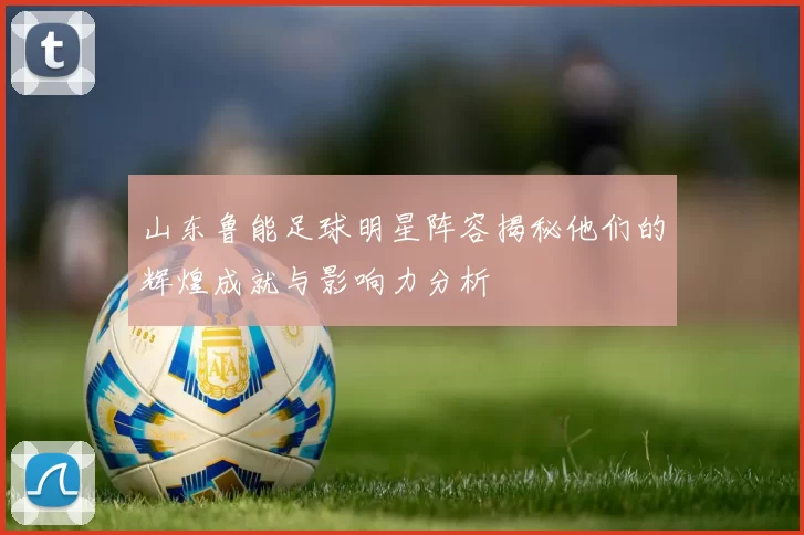 山东鲁能足球明星阵容揭秘他们的辉煌成就与影响力分析