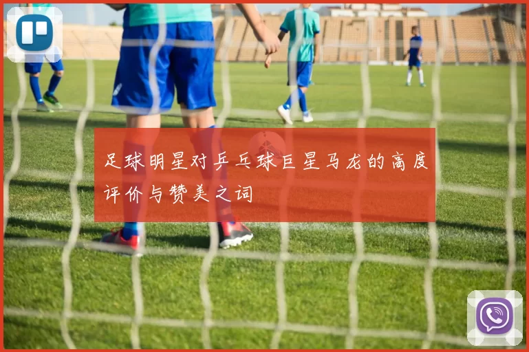 足球明星对乒乓球巨星马龙的高度评价与赞美之词