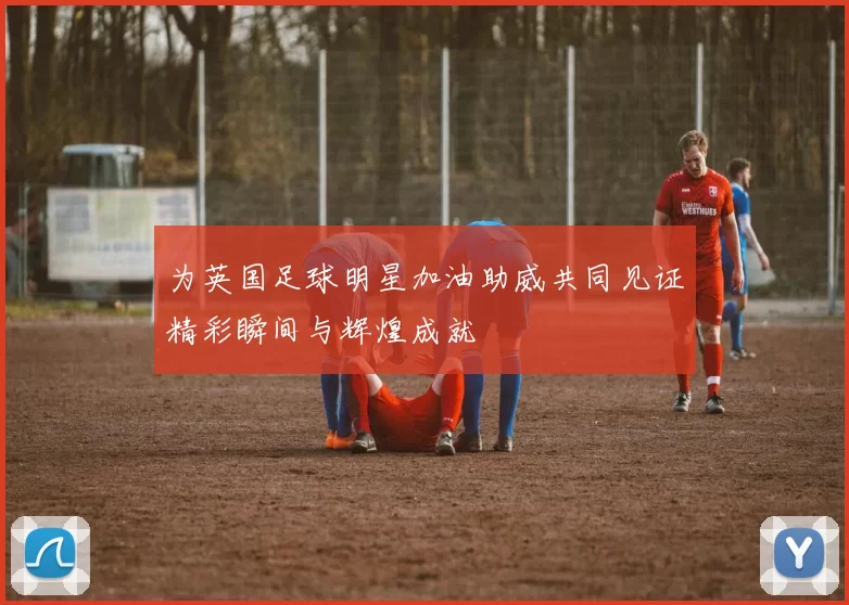 为英国足球明星加油助威共同见证精彩瞬间与辉煌成就