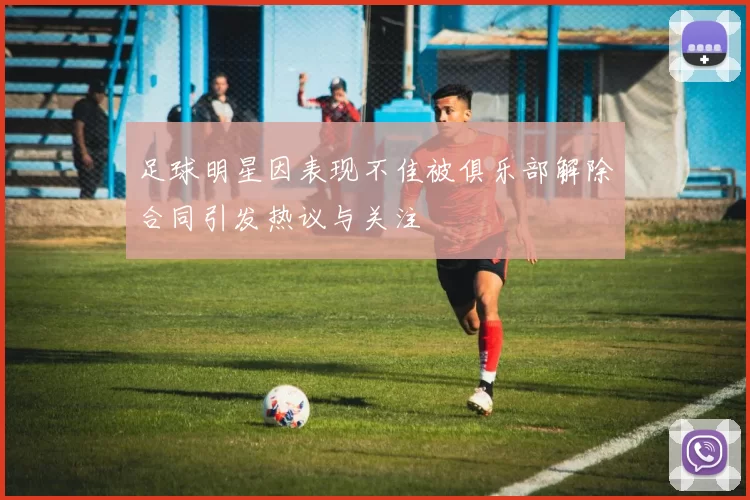 足球明星因表现不佳被俱乐部解除合同引发热议与关注