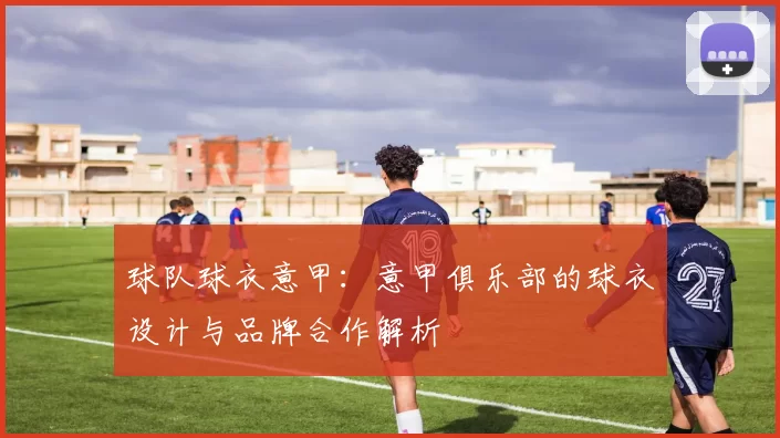 球队球衣意甲：意甲俱乐部的球衣设计与品牌合作解析