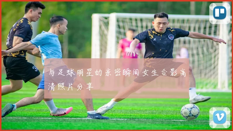 与足球明星的亲密瞬间女生合影高清照片分享
