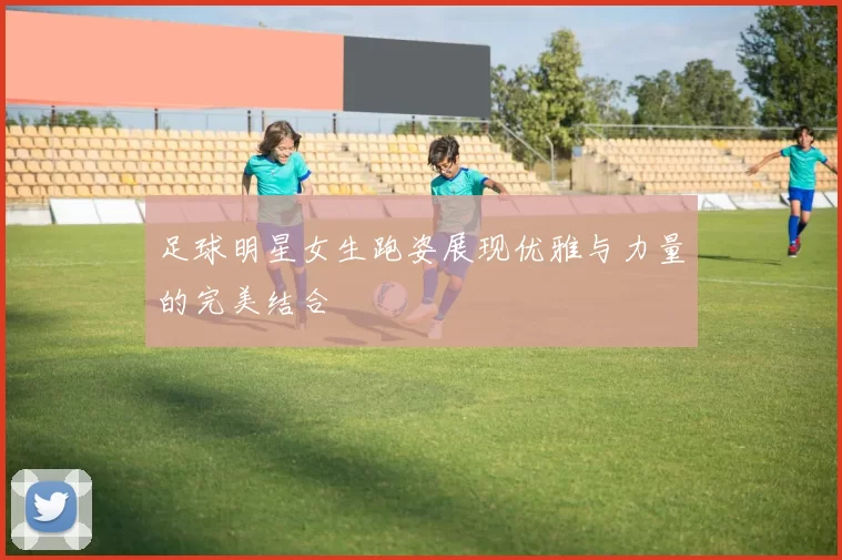 足球明星女生跑姿展现优雅与力量的完美结合