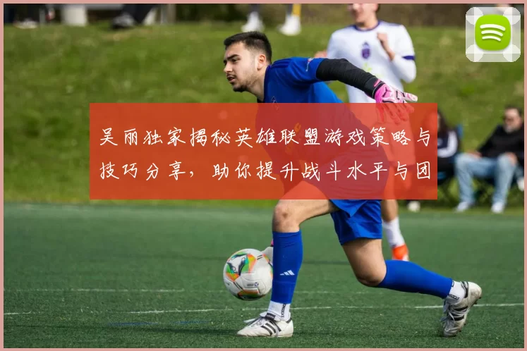 吴丽独家揭秘英雄联盟游戏策略与技巧分享，助你提升战斗水平与团队协作能力