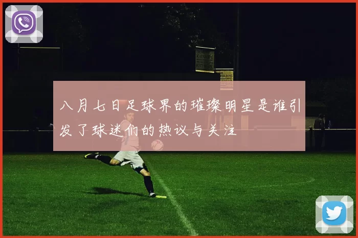 八月七日足球界的璀璨明星是谁引发了球迷们的热议与关注