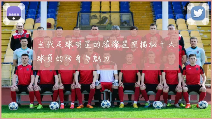 当代足球明星的璀璨星空揭秘十大球员的传奇与魅力