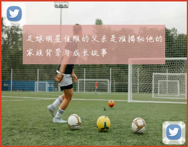 足球明星佳维的父亲是谁揭秘他的家族背景与成长故事