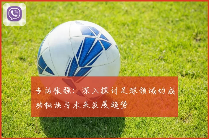 专访张强：深入探讨足球领域的成功秘诀与未来发展趋势