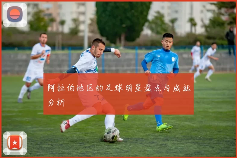 阿拉伯地区的足球明星盘点与成就分析