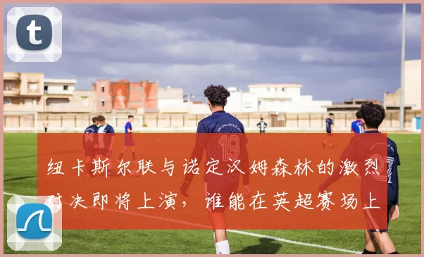 纽卡斯尔联与诺定汉姆森林的激烈对决即将上演，谁能在英超赛场上笑到最后