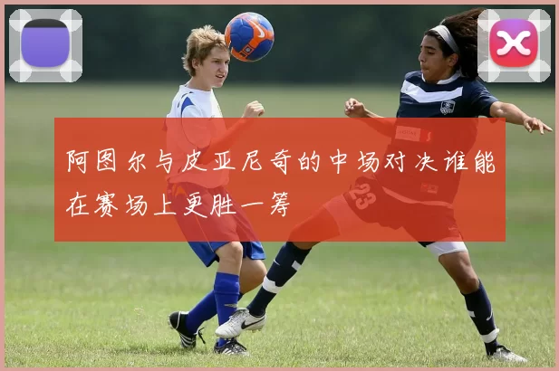 阿图尔与皮亚尼奇的中场对决谁能在赛场上更胜一筹