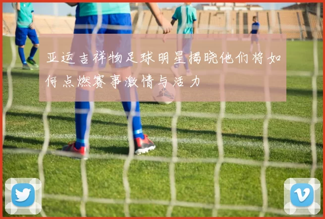 亚运吉祥物足球明星揭晓他们将如何点燃赛事激情与活力