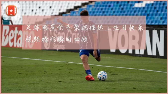 足球明星们齐聚祝福送上生日快乐视频精彩瞬间回顾
