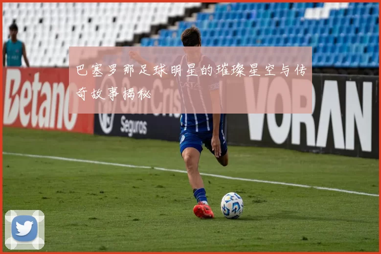 巴塞罗那足球明星的璀璨星空与传奇故事揭秘