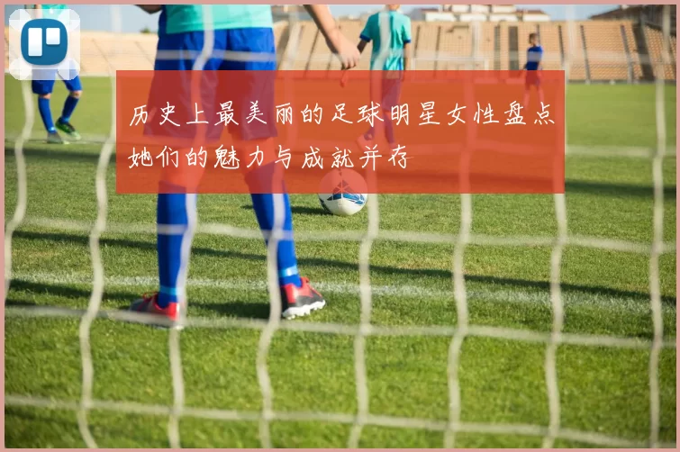 历史上最美丽的足球明星女性盘点她们的魅力与成就并存