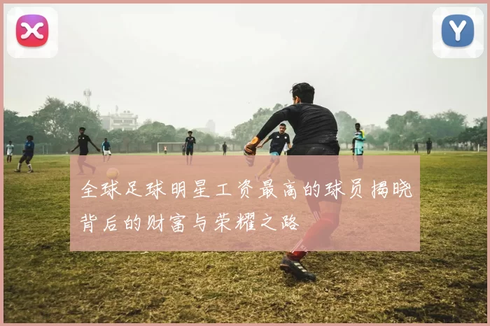 全球足球明星工资最高的球员揭晓背后的财富与荣耀之路