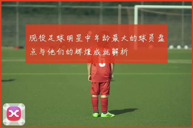 现役足球明星中年龄最大的球员盘点与他们的辉煌成就解析