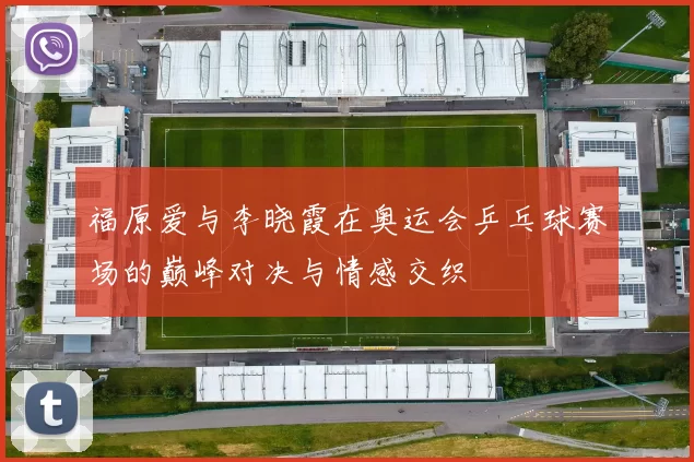 福原爱与李晓霞在奥运会乒乓球赛场的巅峰对决与情感交织