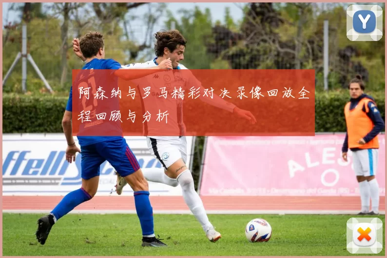 阿森纳与罗马精彩对决录像回放全程回顾与分析