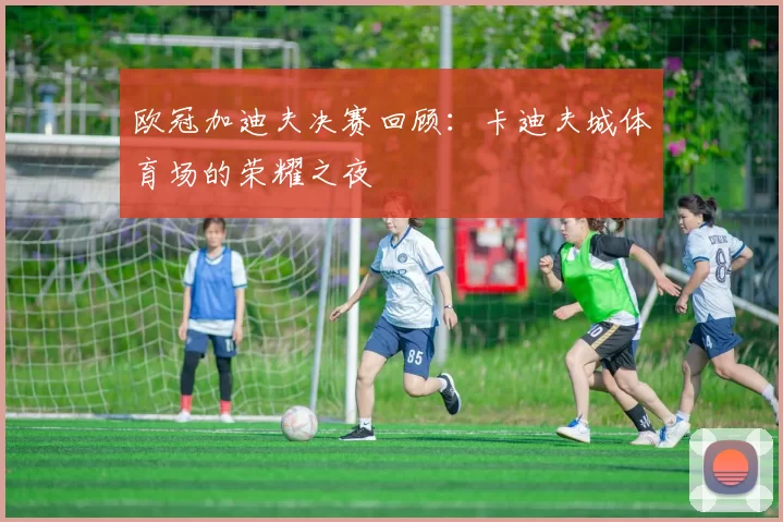 欧冠加迪夫决赛回顾：卡迪夫城体育场的荣耀之夜