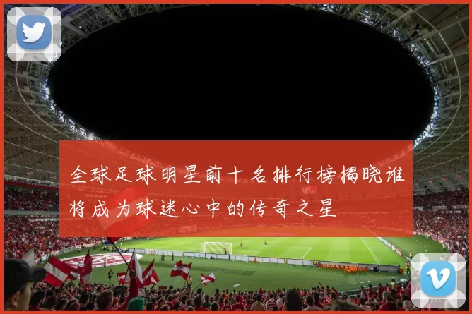 全球足球明星前十名排行榜揭晓谁将成为球迷心中的传奇之星