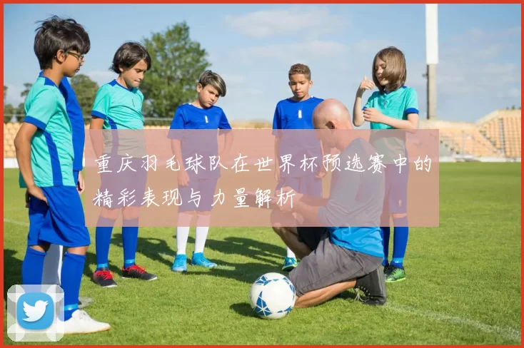 重庆羽毛球队在世界杯预选赛中的精彩表现与力量解析