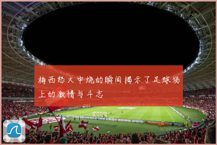 梅西怒火中烧的瞬间揭示了足球场上的激情与斗志