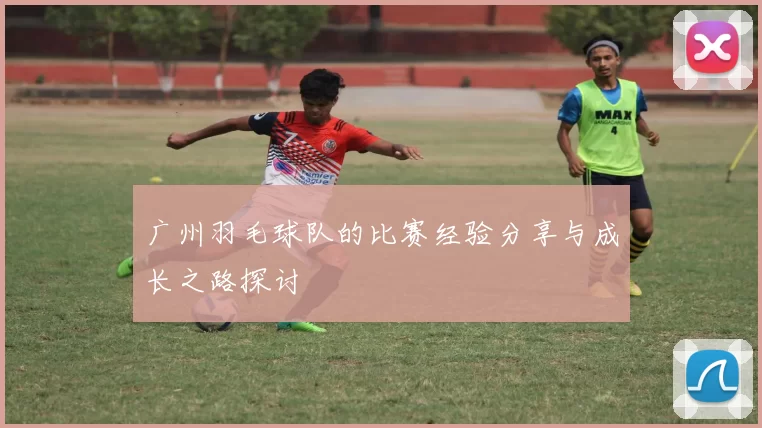 广州羽毛球队的比赛经验分享与成长之路探讨