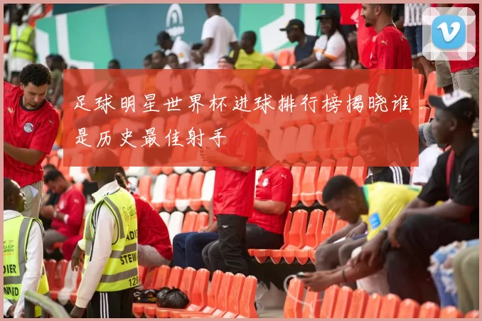 足球明星世界杯进球排行榜揭晓谁是历史最佳射手
