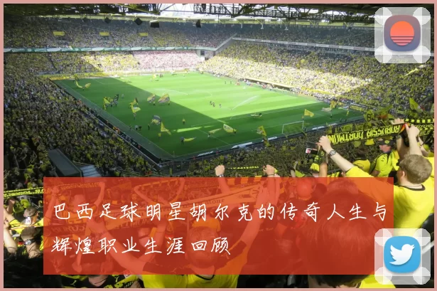 巴西足球明星胡尔克的传奇人生与辉煌职业生涯回顾
