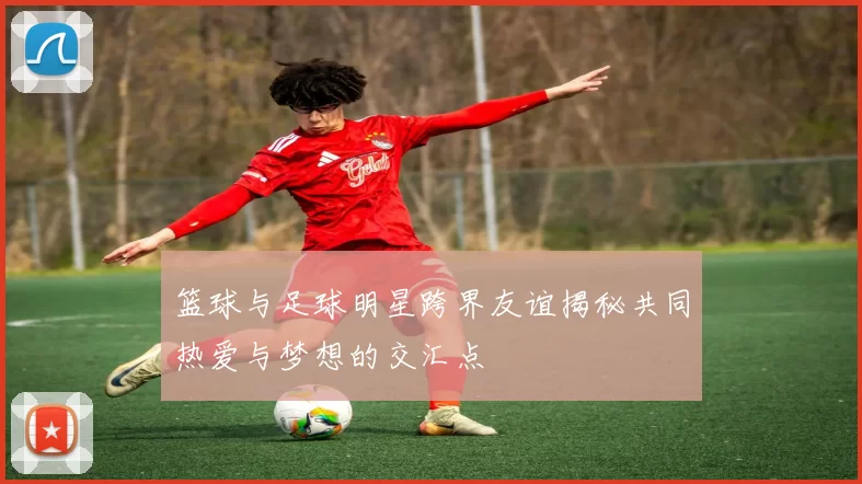 篮球与足球明星跨界友谊揭秘共同热爱与梦想的交汇点