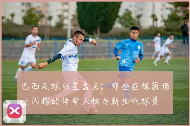巴西足球明星盘点：那些在绿茵场上闪耀的传奇人物与新生代球员
