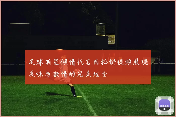 足球明星倾情代言肉松饼视频展现美味与激情的完美结合