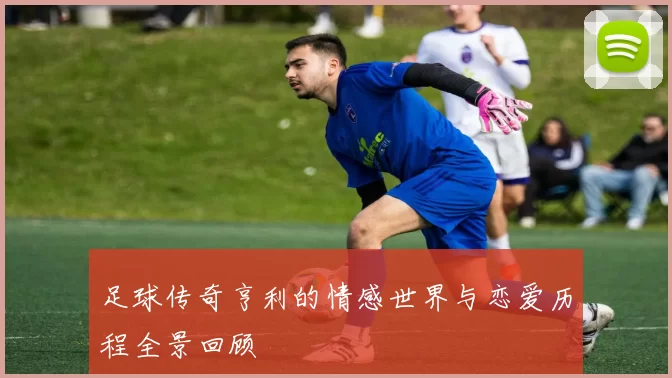 足球传奇亨利的情感世界与恋爱历程全景回顾